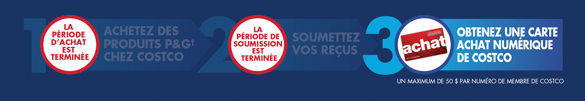 Comment participer : Étape 1 : Dépensez sur des produits P&G† chez Costco en entrepôt ou en ligne. Étape 2 : Soumettez vos reçus. Une preuve d’achat d’ici le 4 mai 2025. Étape 3 : Obtenez une carte Achat numérique de Costco. Un maximum de 50 $ par numéro de membre de Costco.