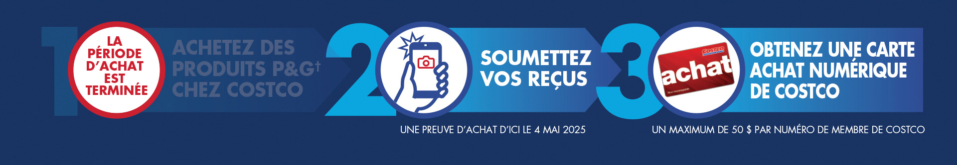 Comment participer : Étape 1 : Dépensez sur des produits P&G† chez Costco en entrepôt ou en ligne. Étape 2 : Soumettez vos reçus. Une preuve d’achat d’ici le 4 mai 2025. Étape 3 : Obtenez une carte Achat numérique de Costco. Un maximum de 50 $ par numéro de membre de Costco.